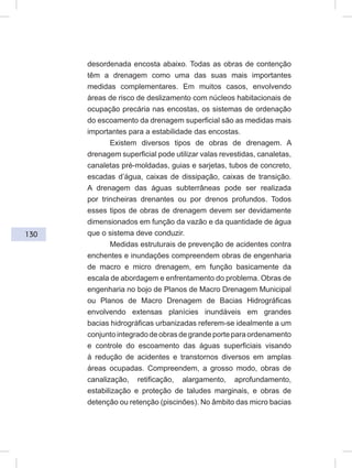 130
desordenada encosta abaixo. Todas as obras de contenção
têm a drenagem como uma das suas mais importantes
medidas complementares. Em muitos casos, envolvendo
áreas de risco de deslizamento com núcleos habitacionais de
ocupação precária nas encostas, os sistemas de ordenação
do escoamento da drenagem superficial são as medidas mais
importantes para a estabilidade das encostas.
Existem diversos tipos de obras de drenagem. A
drenagem superficial pode utilizar valas revestidas, canaletas,
canaletas pré-moldadas, guias e sarjetas, tubos de concreto,
escadas d’água, caixas de dissipação, caixas de transição.
A drenagem das águas subterrâneas pode ser realizada
por trincheiras drenantes ou por drenos profundos. Todos
esses tipos de obras de drenagem devem ser devidamente
dimensionados em função da vazão e da quantidade de água
que o sistema deve conduzir.
Medidas estruturais de prevenção de acidentes contra
enchentes e inundações compreendem obras de engenharia
de macro e micro drenagem, em função basicamente da
escala de abordagem e enfrentamento do problema. Obras de
engenharia no bojo de Planos de Macro Drenagem Municipal
ou Planos de Macro Drenagem de Bacias Hidrográficas
envolvendo extensas planícies inundáveis em grandes
bacias hidrográficas urbanizadas referem-se idealmente a um
conjunto integrado de obras de grande porte para ordenamento
e controle do escoamento das águas superficiais visando
à redução de acidentes e transtornos diversos em amplas
áreas ocupadas. Compreendem, a grosso modo, obras de
canalização, retificação, alargamento, aprofundamento,
estabilização e proteção de taludes marginais, e obras de
detenção ou retenção (piscinões). No âmbito das micro bacias
 