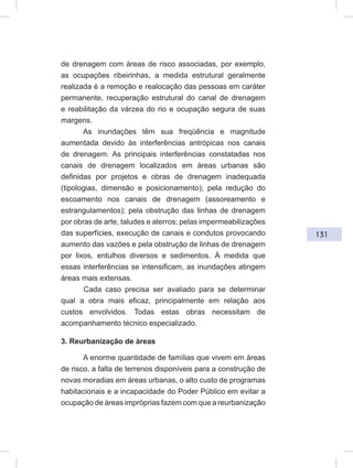 131
de drenagem com áreas de risco associadas, por exemplo,
as ocupações ribeirinhas, a medida estrutural geralmente
realizada é a remoção e realocação das pessoas em caráter
permanente, recuperação estrutural do canal de drenagem
e reabilitação da várzea do rio e ocupação segura de suas
margens.
As inundações têm sua freqüência e magnitude
aumentada devido às interferências antrópicas nos canais
de drenagem. As principais interferências constatadas nos
canais de drenagem localizados em áreas urbanas são
definidas por projetos e obras de drenagem inadequada
(tipologias, dimensão e posicionamento); pela redução do
escoamento nos canais de drenagem (assoreamento e
estrangulamentos); pela obstrução das linhas de drenagem
por obras de arte, taludes e aterros; pelas impermeabilizações
das superfícies, execução de canais e condutos provocando
aumento das vazões e pela obstrução de linhas de drenagem
por lixos, entulhos diversos e sedimentos. À medida que
essas interferências se intensificam, as inundações atingem
áreas mais extensas.
Cada caso precisa ser avaliado para se determinar
qual a obra mais eficaz, principalmente em relação aos
custos envolvidos. Todas estas obras necessitam de
acompanhamento técnico especializado.
3. Reurbanização de áreas
A enorme quantidade de famílias que vivem em áreas
de risco, a falta de terrenos disponíveis para a construção de
novas moradias em áreas urbanas, o alto custo de programas
habitacionais e a incapacidade do Poder Público em evitar a
ocupação de áreas impróprias fazem com que a reurbanização
 
