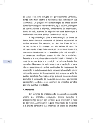 132
de áreas seja uma solução de gerenciamento vantajosa,
tendo como fator positivo a manutenção das famílias em sua
vizinhança. Os projetos de reurbanização de áreas devem
conter soluções para o sistema viário, água potável, drenagem
de águas pluviais e esgotos, fornecimento de eletricidade,
coleta de lixo, abertura de espaços de lazer, realocação e
melhoria de moradias e obras para diminuir riscos.
A regulamentação para a reurbanização de áreas de
riscos deve também considerar os estudos específicos de
análise de risco. Por exemplo, no caso das áreas de risco
de enchentes e inundações, as alternativas técnicas de
reurbanização da área devem levar em conta os resultados dos
mapeamentos de risco reconhecendo o potencial energético
do processo hidrológico, danos sociais, danos materiais,
freqüência e magnitude do evento hidrológico, histórico de
ocorrências na área e a condição de vulnerabilidade das
moradias. Nas áreas de maior risco onde a habitação urbana
não é recomendável, ações localizadas de realocação da
população e reabilitação da área para outra finalidade, como
recreação, podem ser interessantes sob o ponto de vista de
custo e benefício. Nas regiões onde o risco é menor, pode ser
permitida a construção de moradias, desde que, as mesmas
apresentem condições que suportem os impactos gerados
por uma eventual inundação.
4. Moradias
Em terrenos de encosta onde é possível a ocupação
urbana por moradias populares, alguns cuidados e
procedimentos devem ser tomados para minimizar o risco
de acidentes. As intervenções para implantação de moradias
e o projeto construtivo das mesmas em áreas de encostas
 