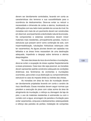 133
devem ser devidamente controlados, levando em conta as
características dos terrenos e sua suscetibilidade para a
ocorrência de deslizamentos. Deve-se evitar ou reduzir a
necessidade e dimensão de cortes e aterros, localizando as
edificações com seu lado maior paralelo às curvas de nível. As
moradias com mais de um pavimento devem ser construídas
em desnível, acompanhando a declividade natural da encosta.
Os componentes e sistemas construtivos devem incluir
materiais mais resistentes, principalmente paredes, muros e
estruturas que possam servir como contenção de solo, com
impermeabilização, tubulações hidráulicas estanques (não
ter vazamentos). As águas pluviais devem ser captadas nos
telhados e as áreas livres necessitam de uma destinação
adequada, impedindo o despejo sobre terrenos e aterros
desprotegidos.
No caso das áreas de risco de enchentes e inundações,
deve-se evitar a ocupação de áreas sujeitas freqüentemente
a esses processos. Caso isso não seja possível, as moradias
devem apresentar padrão construtivo adequado às condições
dinâmicas dos fenômenos de enchentes e inundações
ocorrentes, para evitar a sua destruição ou comprometimento
estrutural no caso do impacto direto ou indireto das cheias.
As moradias em área de risco de inundação devem
ser devidamente projetadas levando em conta o cenário de
risco identificado. Essas moradias devem seguir normas que
prevêem a execução de pisos com cotas acima da área de
atingimento da inundação; o reforço ou drenagem da laje do
piso; o uso de materiais resistentes à submersão ou com o
contato com a água; ancoragem de paredes e fundação para
evitar vazamentos, empuxos e deslizamentos; estanqueidade
e reforço das paredes de porões; instalação de comportas
 