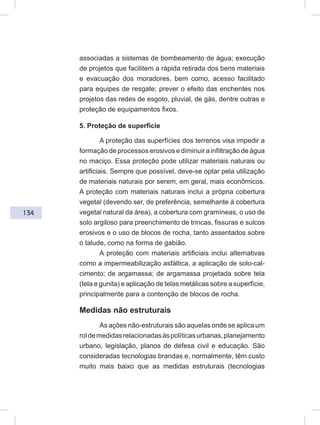 134
associadas a sistemas de bombeamento de água; execução
de projetos que facilitem a rápida retirada dos bens materiais
e evacuação dos moradores, bem como, acesso facilitado
para equipes de resgate; prever o efeito das enchentes nos
projetos das redes de esgoto, pluvial, de gás, dentre outras e
proteção de equipamentos fixos.
5. Proteção de superfície
A proteção das superfícies dos terrenos visa impedir a
formação de processos erosivos e diminuir a infiltração de água
no maciço. Essa proteção pode utilizar materiais naturais ou
artificiais. Sempre que possível, deve-se optar pela utilização
de materiais naturais por serem, em geral, mais econômicos.
A proteção com materiais naturais inclui a própria cobertura
vegetal (devendo ser, de preferência, semelhante à cobertura
vegetal natural da área), a cobertura com gramíneas, o uso de
solo argiloso para preenchimento de trincas, fissuras e sulcos
erosivos e o uso de blocos de rocha, tanto assentados sobre
o talude, como na forma de gabião.
A proteção com materiais artificiais inclui alternativas
como a impermeabilização asfáltica, a aplicação de solo-cal-
cimento; de argamassa; de argamassa projetada sobre tela
(tela e gunita) e aplicação de telas metálicas sobre a superfície,
principalmente para a contenção de blocos de rocha.
Medidas não estruturais
As ações não-estruturais são aquelas onde se aplica um
roldemedidasrelacionadasàspolíticasurbanas,planejamento
urbano, legislação, planos de defesa civil e educação. São
consideradas tecnologias brandas e, normalmente, têm custo
muito mais baixo que as medidas estruturais (tecnologias
 