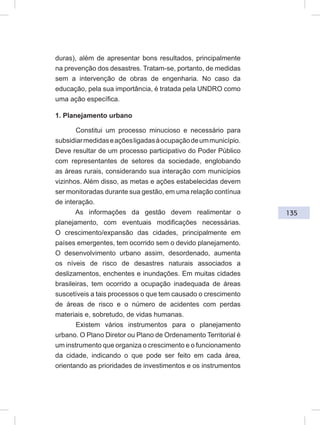 135
duras), além de apresentar bons resultados, principalmente
na prevenção dos desastres. Tratam-se, portanto, de medidas
sem a intervenção de obras de engenharia. No caso da
educação, pela sua importância, é tratada pela UNDRO como
uma ação específica.
1. Planejamento urbano
Constitui um processo minucioso e necessário para
subsidiarmedidaseaçõesligadasàocupaçãodeummunicípio.
Deve resultar de um processo participativo do Poder Público
com representantes de setores da sociedade, englobando
as áreas rurais, considerando sua interação com municípios
vizinhos. Além disso, as metas e ações estabelecidas devem
ser monitoradas durante sua gestão, em uma relação contínua
de interação.
As informações da gestão devem realimentar o
planejamento, com eventuais modificações necessárias.
O crescimento/expansão das cidades, principalmente em
países emergentes, tem ocorrido sem o devido planejamento.
O desenvolvimento urbano assim, desordenado, aumenta
os níveis de risco de desastres naturais associados a
deslizamentos, enchentes e inundações. Em muitas cidades
brasileiras, tem ocorrido a ocupação inadequada de áreas
suscetíveis a tais processos o que tem causado o crescimento
de áreas de risco e o número de acidentes com perdas
materiais e, sobretudo, de vidas humanas.
Existem vários instrumentos para o planejamento
urbano. O Plano Diretor ou Plano de Ordenamento Territorial é
um instrumento que organiza o crescimento e o funcionamento
da cidade, indicando o que pode ser feito em cada área,
orientando as prioridades de investimentos e os instrumentos
 