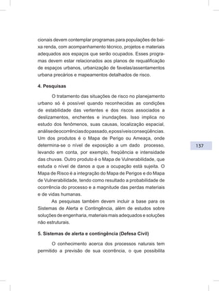 137
cionais devem contemplar programas para populações de bai-
xa renda, com acompanhamento técnico, projetos e materiais
adequados aos espaços que serão ocupados. Esses progra-
mas devem estar relacionados aos planos de requalificação
de espaços urbanos, urbanização de favelas/assentamentos
urbana precários e mapeamentos detalhados de risco.
4. Pesquisas
O tratamento das situações de risco no planejamento
urbano só é possível quando reconhecidas as condições
de estabilidade das vertentes e dos riscos associados a
deslizamentos, enchentes e inundações. Isso implica no
estudo dos fenômenos, suas causas, localização espacial,
análisedeocorrênciasdopassado,epossíveisconseqüências.
Um dos produtos é o Mapa de Perigo ou Ameaça, onde
determina-se o nível de exposição a um dado processo,
levando em conta, por exemplo, freqüência e intensidade
das chuvas. Outro produto é o Mapa de Vulnerabilidade, que
estuda o nível de danos a que a ocupação está sujeita. O
Mapa de Risco é a integração do Mapa de Perigos e do Mapa
de Vulnerabilidade, tendo como resultado a probabilidade de
ocorrência do processo e a magnitude das perdas materiais
e de vidas humanas.
As pesquisas também devem incluir a base para os
Sistemas de Alerta e Contingência, além de estudos sobre
soluções de engenharia, materiais mais adequados e soluções
não estruturais.
5. Sistemas de alerta e contingência (Defesa Civil)
O conhecimento acerca dos processos naturais tem
permitido a previsão de sua ocorrência, o que possibilita
 