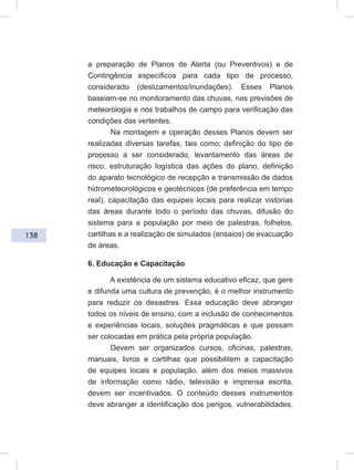 138
a preparação de Planos de Alerta (ou Preventivos) e de
Contingência específicos para cada tipo de processo,
considerado (deslizamentos/inundações). Esses Planos
baseiam-se no monitoramento das chuvas, nas previsões de
meteorologia e nos trabalhos de campo para verificação das
condições das vertentes.
Na montagem e operação desses Planos devem ser
realizadas diversas tarefas, tais como: definição do tipo de
processo a ser considerado, levantamento das áreas de
risco, estruturação logística das ações do plano, definição
do aparato tecnológico de recepção e transmissão de dados
hidrometeorológicos e geotécnicos (de preferência em tempo
real), capacitação das equipes locais para realizar vistorias
das áreas durante todo o período das chuvas, difusão do
sistema para a população por meio de palestras, folhetos,
cartilhas e a realização de simulados (ensaios) de evacuação
de áreas.
6. Educação e Capacitação
A existência de um sistema educativo eficaz, que gere
e difunda uma cultura de prevenção, é o melhor instrumento
para reduzir os desastres. Essa educação deve abranger
todos os níveis de ensino, com a inclusão de conhecimentos
e experiências locais, soluções pragmáticas e que possam
ser colocadas em prática pela própria população.
Devem ser organizados cursos, oficinas, palestras,
manuais, livros e cartilhas que possibilitem a capacitação
de equipes locais e população, além dos meios massivos
de informação como rádio, televisão e imprensa escrita,
devem ser incentivados. O conteúdo desses instrumentos
deve abranger a identificação dos perigos, vulnerabilidades,
 