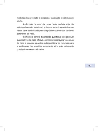 139
medidas de prevenção e mitigação, legislação e sistemas de
alerta.
A decisão de executar uma dada medida seja ela
estrutural ou não estrutural, voltada a reduzir ou eliminar os
riscos deve ser balizada pelo diagnóstico correto dos cenários
potenciais de risco.
Somente o correto diagnóstico qualitativo e se possível
quantitativo do risco efetivo, permitirá hierarquizar as áreas
de risco e planejar as ações e disponibilizar os recursos para
a realização das medidas estruturais e/ou não estruturais
possíveis de serem adotadas.
 