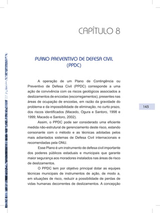 143
CAPÍTULO 8
PLANO PREVENTIVO DE DEFESA CIVIL
(PPDC)
A operação de um Plano de Contingência ou
Preventivo de Defesa Civil (PPDC) corresponde a uma
ação de convivência com os riscos geológicos associados a
deslizamentos de encostas (escorregamentos), presentes nas
áreas de ocupação de encostas, em razão da gravidade do
problema e da impossibilidade de eliminação, no curto prazo,
dos riscos identificados (Macedo, Ogura e Santoro, 1998 e
1999; Macedo e Santoro, 2002).
Assim, o PPDC pode ser considerado uma eficiente
medida não-estrutural de gerenciamento deste risco, estando
consonante com o método e as técnicas adotadas pelos
mais adiantados sistemas de Defesa Civil internacionais e
recomendadas pela ONU.
Esse Plano é um instrumento de defesa civil importante
dos poderes públicos estaduais e municipais que garante
maior segurança aos moradores instalados nas áreas de risco
de deslizamentos.
O PPDC tem por objetivo principal dotar as equipes
técnicas municipais de instrumentos de ação, de modo a,
em situações de risco, reduzir a possibilidade de perdas de
vidas humanas decorrentes de deslizamentos. A concepção
 
