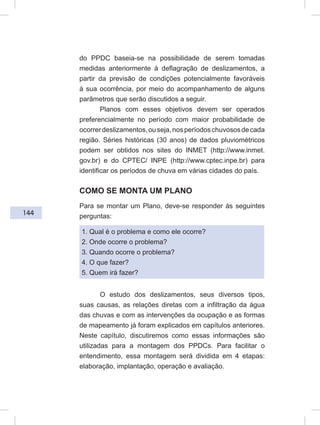 144
do PPDC baseia-se na possibilidade de serem tomadas
medidas anteriormente à deflagração de deslizamentos, a
partir da previsão de condições potencialmente favoráveis
à sua ocorrência, por meio do acompanhamento de alguns
parâmetros que serão discutidos a seguir.
Planos com esses objetivos devem ser operados
preferencialmente no período com maior probabilidade de
ocorrerdeslizamentos,ouseja,nosperíodoschuvososdecada
região. Séries históricas (30 anos) de dados pluviométricos
podem ser obtidos nos sites do INMET (http://www.inmet.
gov.br) e do CPTEC/ INPE (http://www.cptec.inpe.br) para
identificar os períodos de chuva em várias cidades do país.
COMO SE MONTA UM PLANO
Para se montar um Plano, deve-se responder às seguintes
perguntas:
1. Qual é o problema e como ele ocorre?
2. Onde ocorre o problema?
3. Quando ocorre o problema?
4. O que fazer?
5. Quem irá fazer?
O estudo dos deslizamentos, seus diversos tipos,
suas causas, as relações diretas com a infiltração da água
das chuvas e com as intervenções da ocupação e as formas
de mapeamento já foram explicados em capítulos anteriores.
Neste capítulo, discutiremos como essas informações são
utilizadas para a montagem dos PPDCs. Para facilitar o
entendimento, essa montagem será dividida em 4 etapas:
elaboração, implantação, operação e avaliação.
 