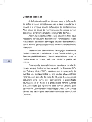 146
Critérios técnicos
A definição dos critérios técnicos para a deflagração
de ações leva em consideração que a água (e portanto, a
chuva) é o principal agente deflagrador de deslizamentos.
Além disso, os sinais de movimentação da encosta devem
determinar o momento crucial de intervenção do Plano.
Assim, a principal questão é: qual a quantidade de água
necessária para causar o deslizamento? Para respondê-la são
realizados os estudos de correlação chuvas e deslizamentos,
com o modelo geológico/geotécnico dos deslizamentos como
referência.
Esses estudos se baseiam na catalogação dos eventos
de deslizamentos e dos dados de chuvas. Quanto mais longos
forem os períodos de estudo e mais detalhados os dados de
deslizamentos e chuvas, melhores resultados podem ser
obtidos.
Por exemplo, foram elaborados estudos de correlação
chuvas versus deslizamentos na região de Cubatão (SP),
por Tatizana et al. (1987), baseados em levantamento de
eventos de deslizamentos e em dados pluviométricos
horários, num período de mais de 30 anos. Esses autores
obtiveram uma curva que correlaciona a precipitação
acumulada em 84 horas e a precipitação horária (Gráfico
8.2). A equação que representa essa curva é utilizada para
se obter um Coeficiente de Precipitação Crítica (CPC), cujos
valores são a base para a tomada de decisões no PPDC em
Cubatão.
 