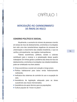 15
CAPÍTULO 1
INTRODUÇÃO AO GERENCIAMENTO
DE ÁREAS DE RISCO
CENÁRIO POLÍTICO E SOCIAL
Atualmente, o aumento do número de pessoas vivendo
em áreas de risco de deslizamentos, enchentes e inundações
tem sido uma das características negativas do processo de
urbanização e crescimento das cidades brasileiras, o que se
verifica, principalmente, nas regiões metropolitanas.
Fatores econômicos, políticos, sociais e culturais
contribuem para o avanço e a perpetuação desse quadro
indesejável. Em linhas gerais o problema das áreas de risco de
deslizamentos, enchentes e inundações nas cidades brasileiras
pode ser sintetizado nos itens abaixo:
ᔢ Crise econômica e social com solução a longo prazo;
ᔢ Política habitacional para baixa renda historicamente
ineficiente;
ᔢ Ineficácia dos sistemas de controle do uso e ocupação do
solo;
ᔢ Inexistência de legislação adequada para as áreas
suscetíveis aos riscos mencionados;
ᔢ Inexistência de apoio técnico para as populações;
ᔢ Cultura popular de “morar no plano”.
 