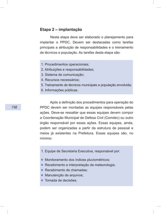 152
Etapa 2 – implantação
Nesta etapa deve ser elaborado o planejamento para
implantar o PPDC. Devem ser destacadas como tarefas
principais a atribuição de responsabilidades e o treinamento
de técnicos e população. As tarefas desta etapa são:
1. Procedimentos operacionais;
2. Atribuições e responsabilidades;
3. Sistema de comunicação;
4. Recursos necessários;
5. Treinamento de técnicos municipais e população envolvida;
6. Informações públicas.
Após a definição dos procedimentos para operação do
PPDC devem ser montadas as equipes responsáveis pelas
ações. Deve-se ressaltar que essas equipes devem compor
a Coordenação Municipal de Defesa Civil (Comdec) ou outro
órgão responsável por essas ações. Essas equipes, ainda,
podem ser organizadas a partir da estrutura de pessoal e
meios já existentes na Prefeitura. Essas equipes são, no
mínimo:
1. Equipe de Secretaria Executiva, responsável por:
ᔢ Monitoramento dos índices pluviométricos;
ᔢ Recebimento e interpretação da meteorologia;
ᔢ Recebimento de chamadas;
ᔢ Manutenção de arquivos;
ᔢ Tomada de decisões.
 
