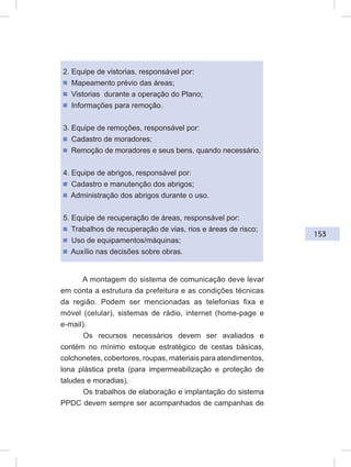 153
2. Equipe de vistorias, responsável por:
ᔢ Mapeamento prévio das áreas;
ᔢ Vistorias durante a operação do Plano;
ᔢ Informações para remoção.
3. Equipe de remoções, responsável por:
ᔢ Cadastro de moradores;
ᔢ Remoção de moradores e seus bens, quando necessário.
4. Equipe de abrigos, responsável por:
ᔢ Cadastro e manutenção dos abrigos;
ᔢ Administração dos abrigos durante o uso.
5. Equipe de recuperação de áreas, responsável por:
ᔢ Trabalhos de recuperação de vias, rios e áreas de risco;
ᔢ Uso de equipamentos/máquinas;
ᔢ Auxílio nas decisões sobre obras.
A montagem do sistema de comunicação deve levar
em conta a estrutura da prefeitura e as condições técnicas
da região. Podem ser mencionadas as telefonias fixa e
móvel (celular), sistemas de rádio, internet (home-page e
e-mail).
Os recursos necessários devem ser avaliados e
contém no mínimo estoque estratégico de cestas básicas,
colchonetes, cobertores, roupas, materiais para atendimentos,
lona plástica preta (para impermeabilização e proteção de
taludes e moradias).
Os trabalhos de elaboração e implantação do sistema
PPDC devem sempre ser acompanhados de campanhas de
 