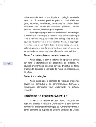154
treinamento de técnicos municipais e população envolvida,
além de informações públicas para a comunidade em
geral, imprensa, autoridades, formadores de opinião. Essas
atividades são cursos de formação, palestras, folders,
cartazes, cartilhas, materiais para imprensa.
Aidéia principal por trás dessas atividades de educação
e informação é a de que o sistema deve ser conhecido por
toda a comunidade, garantindo uma participação ativa das
equipes responsáveis e seus usuários finais, a população
moradora nas áreas. Além disso, a plena transparência do
sistema garante o seu funcionamento por meio do apoio da
comunidade em geral, imprensa e formadores de opinião.
Etapa 3 – operação e acompanhamento
Nesta etapa, já com o sistema em operação, deverá
ser feita a identificação de problemas do sistema. As
equipes anteriormente descritas deverão trabalhar de forma
organizada, tornando a operação do Plano um procedimento
de rotina.
Etapa 4 – avaliação
Nesta etapa, após a operação do Plano, os problemas
devem ser corrigidos e os aprimoramentos técnicos e
operacionais planejados para implantação na próxima
operação.
HISTÓRICO DO PPDC EM SÃO PAULO
O PPDC no estado de São Paulo iniciou-se em
1988 na Baixada Santista e Litoral Norte, e tem sido um
instrumento eficiente na diminuição do número de vítimas, e
como elemento de suporte ao Sistema Estadual de Defesa
 