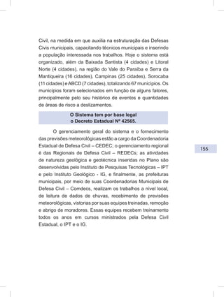 155
Civil, na medida em que auxilia na estruturação das Defesas
Civis municipais, capacitando técnicos municipais e inserindo
a população interessada nos trabalhos. Hoje o sistema está
organizado, além da Baixada Santista (4 cidades) e Litoral
Norte (4 cidades), na região do Vale do Paraíba e Serra da
Mantiqueira (16 cidades), Campinas (25 cidades), Sorocaba
(11 cidades) eABCD (7 cidades), totalizando 67 municípios. Os
municípios foram selecionados em função de alguns fatores,
principalmente pelo seu histórico de eventos e quantidades
de áreas de risco a deslizamentos.
O Sistema tem por base legal
o Decreto Estadual Nº 42565.
O gerenciamento geral do sistema e o fornecimento
das previsões meteorológicas estão a cargo da Coordenadoria
Estadual de Defesa Civil – CEDEC; o gerenciamento regional
é das Regionais de Defesa Civil – REDECs; as atividades
de natureza geológica e geotécnica inseridas no Plano são
desenvolvidas pelo Instituto de Pesquisas Tecnológicas – IPT
e pelo Instituto Geológico - IG, e finalmente, as prefeituras
municipais, por meio de suas Coordenadorias Municipais de
Defesa Civil – Comdecs, realizam os trabalhos a nível local,
de leitura de dados de chuvas, recebimento de previsões
meteorológicas, vistorias por suas equipes treinadas, remoção
e abrigo de moradores. Essas equipes recebem treinamento
todos os anos em cursos ministrados pela Defesa Civil
Estadual, o IPT e o IG.
 