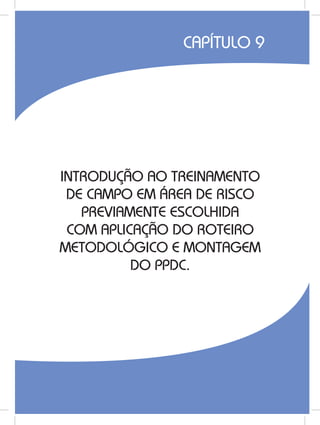 157
INTRODUÇÃO AO TREINAMENTO
DE CAMPO EM ÁREA DE RISCO
PREVIAMENTE ESCOLHIDA
COM APLICAÇÃO DO ROTEIRO
METODOLÓGICO E MONTAGEM
DO PPDC.
CAPÍTULO 9
 