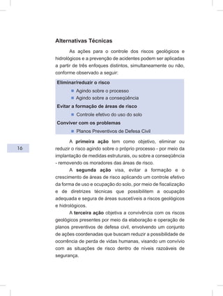 16
Alternativas Técnicas
As ações para o controle dos riscos geológicos e
hidrológicos e a prevenção de acidentes podem ser aplicadas
a partir de três enfoques distintos, simultaneamente ou não,
conforme observado a seguir:
Eliminar/reduzir o risco
ᔢ Agindo sobre o processo
ᔢ Agindo sobre a conseqüência
Evitar a formação de áreas de risco
ᔢ Controle efetivo do uso do solo
Conviver com os problemas
ᔢ Planos Preventivos de Defesa Civil
A primeira ação tem como objetivo, eliminar ou
reduzir o risco agindo sobre o próprio processo - por meio da
implantação de medidas estruturais, ou sobre a conseqüência
- removendo os moradores das áreas de risco.
A segunda ação visa, evitar a formação e o
crescimento de áreas de risco aplicando um controle efetivo
da forma de uso e ocupação do solo, por meio de fiscalização
e de diretrizes técnicas que possibilitem a ocupação
adequada e segura de áreas suscetíveis a riscos geológicos
e hidrológicos.
A terceira ação objetiva a convivência com os riscos
geológicos presentes por meio da elaboração e operação de
planos preventivos de defesa civil, envolvendo um conjunto
de ações coordenadas que buscam reduzir a possibilidade de
ocorrência de perda de vidas humanas, visando um convívio
com as situações de risco dentro de níveis razoáveis de
segurança.
 