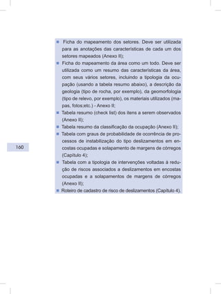160
ᔢ Ficha do mapeamento dos setores. Deve ser utilizada
para as anotações das características de cada um dos
setores mapeados (Anexo II);
ᔢ Ficha do mapeamento da área como um todo. Deve ser
utilizada como um resumo das características da área,
com seus vários setores, incluindo a tipologia da ocu-
pação (usando a tabela resumo abaixo), a descrição da
geologia (tipo de rocha, por exemplo), da geomorfologia
(tipo de relevo, por exemplo), os materiais utilizados (ma-
pas, fotos;etc.) - Anexo II;
ᔢ Tabela resumo (check list) dos itens a serem observados
(Anexo II);
ᔢ Tabela resumo da classificação da ocupação (Anexo II);
ᔢ Tabela com graus de probabilidade de ocorrência de pro-
cessos de instabilização do tipo deslizamentos em en-
costas ocupadas e solapamento de margens de córregos
(Capítulo 4);
ᔢ Tabela com a tipologia de intervenções voltadas à redu-
ção de riscos associados a deslizamentos em encostas
ocupadas e a solapamentos de margens de córregos
(Anexo II);
ᔢ Roteiro de cadastro de risco de deslizamentos (Capítulo 4).
 