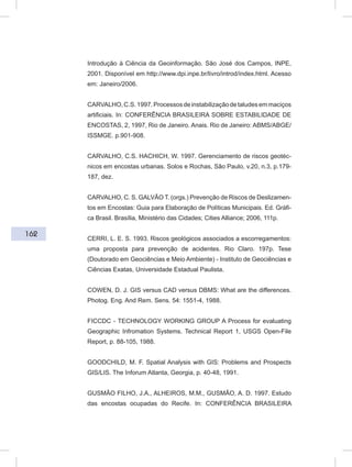 162
Introdução à Ciência da Geoinformação. São José dos Campos, INPE,
2001. Disponível em http://www.dpi.inpe.br/livro/introd/index.html. Acesso
em: Janeiro/2006.
CARVALHO,C.S.1997.Processosdeinstabilizaçãodetaludesemmaciços
artificiais. In: CONFERÊNCIA BRASILEIRA SOBRE ESTABILIDADE DE
ENCOSTAS, 2, 1997, Rio de Janeiro. Anais. Rio de Janeiro: ABMS/ABGE/
ISSMGE. p.901-908.
CARVALHO, C.S. HACHICH, W. 1997. Gerenciamento de riscos geotéc-
nicos em encostas urbanas. Solos e Rochas, São Paulo, v.20, n.3, p.179-
187, dez.
CARVALHO, C. S. GALVÃO T. (orgs.) Prevenção de Riscos de Deslizamen-
tos em Encostas: Guia para Elaboração de Políticas Municipais. Ed. Gráfi-
ca Brasil. Brasília, Ministério das Cidades; Cities Alliance; 2006, 111p.
CERRI, L. E. S. 1993. Riscos geológicos associados a escorregamentos:
uma proposta para prevenção de acidentes. Rio Claro. 197p. Tese
(Doutorado em Geociências e Meio Ambiente) - Instituto de Geociências e
Ciências Exatas, Universidade Estadual Paulista.
COWEN, D. J. GIS versus CAD versus DBMS: What are the differences.
Photog. Eng. And Rem. Sens. 54: 1551-4, 1988.
FICCDC - TECHNOLOGY WORKING GROUP A Process for evaluating
Geographic Infromation Systems. Technical Report 1, USGS Open-File
Report, p. 88-105, 1988.
GOODCHILD, M. F. Spatial Analysis with GIS: Problems and Prospects
GIS/LIS. The Inforum Atlanta, Georgia, p. 40-48, 1991.
GUSMÃO FILHO, J.A., ALHEIROS, M.M., GUSMÃO, A. D. 1997. Estudo
das encostas ocupadas do Recife. In: CONFERÊNCIA BRASILEIRA
 