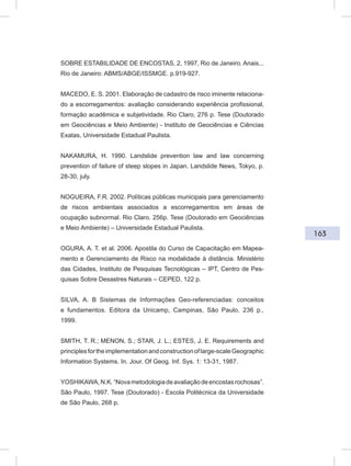 163
SOBRE ESTABILIDADE DE ENCOSTAS, 2, 1997, Rio de Janeiro. Anais...
Rio de Janeiro: ABMS/ABGE/ISSMGE. p.919-927.
MACEDO, E. S. 2001. Elaboração de cadastro de risco iminente relaciona-
do a escorregamentos: avaliação considerando experiência profissional,
formação acadêmica e subjetividade. Rio Claro, 276 p. Tese (Doutorado
em Geociências e Meio Ambiente) - Instituto de Geociências e Ciências
Exatas, Universidade Estadual Paulista.
NAKAMURA, H. 1990. Landslide prevention law and law concerning
prevention of failure of steep slopes in Japan. Landslide News, Tokyo, p.
28-30, july.
NOGUEIRA, F.R. 2002. Políticas públicas municipais para gerenciamento
de riscos ambientais associados a escorregamentos em áreas de
ocupação subnormal. Rio Claro. 256p. Tese (Doutorado em Geociências
e Meio Ambiente) – Universidade Estadual Paulista.
OGURA, A. T. et al. 2006. Apostila do Curso de Capacitação em Mapea-
mento e Gerenciamento de Risco na modalidade à distância. Ministério
das Cidades, Instituto de Pesquisas Tecnológicas – IPT, Centro de Pes-
quisas Sobre Desastres Naturais – CEPED, 122 p.
SILVA, A. B Sistemas de Informações Geo-referenciadas: conceitos
e fundamentos. Editora da Unicamp, Campinas, São Paulo, 236 p.,
1999.
SMITH, T. R.; MENON, S.; STAR, J. L.; ESTES, J. E. Requirements and
principlesfortheimplementationandconstructionoflarge-scaleGeographic
Information Systems. In. Jour. Of Geog. Inf. Sys. 1: 13-31, 1987.
YOSHIKAWA,N.K.“Novametodologiadeavaliaçãodeencostasrochosas”.
São Paulo, 1997. Tese (Doutorado) - Escola Politécnica da Universidade
de São Paulo, 268 p.
 