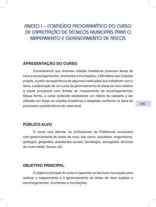 165
ANEXO I – CONTEÚDO PROGRAMÁTICO DO CURSO
DE CAPACITAÇÃO DE TÉCNICOS MUNICIPAIS PARA O
MAPEAMENTO E GERENCIAMENTO DE RISCOS
APRESENTAÇÃO DO CURSO
Considerando que diversas cidades brasileiras possuem áreas de
risco a escorregamentos, enchentes e inundações, o Ministério das Cidades
propôs, a partir da experiência de algumas instituições que trabalham com o
tema, a elaboração de um curso de gerenciamento de áreas de risco relativo
a esses processos com ênfase ao mapeamento de escorregamentos.
Dessa forma, o curso pretende estabelecer um roteiro de cadastro a ser
utilizado em todas as cidades brasileiras e adaptado conforme os tipos de
processos característicos de cada local.
PÚBLICO ALVO
O curso visa atender os profissionais de Prefeituras envolvidos
com gerenciamento de áreas de risco, tais como: arquitetos, engenheiros,
geólogos, geógrafos, assistentes sociais, tecnólogos, advogados, técnicos
de nível médio, fiscais, etc.
OBJETIVO PRINCIPAL
O objetivo principal do curso é capacitar os técnicos municipais para
realizar o mapeamento e o gerenciamento de áreas de risco sujeitas a
escorregamentos, enchentes e inundações.
 