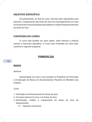 166
OBJETIVO ESPECÍFICO
Os participantes, ao final do curso, deverão estar capacitados para
executar o mapeamento das áreas de risco de escorregamentos em seus
municípios bem como preparados para elaborar o sistema de gerenciamento
de áreas de risco.
CONTEÚDO DO CURSO
O curso está dividido em duas partes: aulas teóricas e práticas
(campo e exercícios aplicados). O curso será ministrado em cinco dias,
conforme o seguinte programa:
PRIMEIRO DIA
MANHÃ
Abertura
Apresentação do curso e sua inserção no Programa de Prevenção
e Erradicação de Riscos em Assentamentos Precários do Ministério das
Cidades.
Curso
1. Introdução ao Gerenciamento de Áreas de risco.
2. Conceitos básicos de risco e de Áreas de risco.
3. Identificação, análise e mapeamento de áreas de risco de
deslizamentos.
3.1 Aspectos conceituais.
 