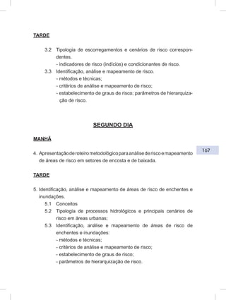 167
TARDE
3.2 Tipologia de escorregamentos e cenários de risco correspon-
dentes.
- indicadores de risco (indícios) e condicionantes de risco.
3.3 Identificação, análise e mapeamento de risco.
- métodos e técnicas;
- critérios de análise e mapeamento de risco;
- estabelecimento de graus de risco; parâmetros de hierarquiza-
ção de risco.
SEGUNDO DIA
MANHÃ
4. Apresentaçãoderoteirometodológicoparaanálisederiscoemapeamento
de áreas de risco em setores de encosta e de baixada.
TARDE
5. Identificação, análise e mapeamento de áreas de risco de enchentes e
inundações.
5.1 Conceitos
5.2 Tipologia de processos hidrológicos e principais cenários de
risco em áreas urbanas;
5.3 Identificação, análise e mapeamento de áreas de risco de
enchentes e inundações:
- métodos e técnicas;
- critérios de análise e mapeamento de risco;
- estabelecimento de graus de risco;
- parâmetros de hierarquização de risco.
 