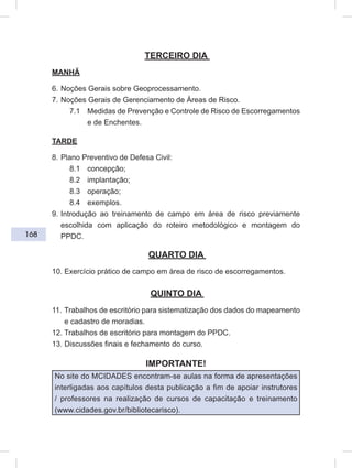 168
TERCEIRO DIA
MANHÃ
6. Noções Gerais sobre Geoprocessamento.
7. Noções Gerais de Gerenciamento de Áreas de Risco.
7.1 Medidas de Prevenção e Controle de Risco de Escorregamentos
e de Enchentes.
TARDE
8. Plano Preventivo de Defesa Civil:
8.1 concepção;
8.2 implantação;
8.3 operação;
8.4 exemplos.
9. Introdução ao treinamento de campo em área de risco previamente
escolhida com aplicação do roteiro metodológico e montagem do
PPDC.
QUARTO DIA
10. Exercício prático de campo em área de risco de escorregamentos.
QUINTO DIA
11. Trabalhos de escritório para sistematização dos dados do mapeamento
e cadastro de moradias.
12. Trabalhos de escritório para montagem do PPDC.
13. Discussões finais e fechamento do curso.
IMPORTANTE!
No site do MCIDADES encontram-se aulas na forma de apresentações
interligadas aos capítulos desta publicação a fim de apoiar instrutores
/ professores na realização de cursos de capacitação e treinamento
(www.cidades.gov.br/bibliotecarisco).
 