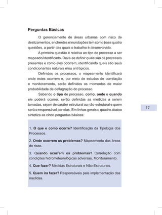 17
Perguntas Básicas
O gerenciamento de áreas urbanas com risco de
deslizamentos, enchentes e inundações tem como base quatro
questões, a partir das quais o trabalho é desenvolvido.
A primeira questão é relativa ao tipo de processo a ser
mapeado/identificado. Deve-se definir quais são os processos
presentes e como eles ocorrem, identificando quais são seus
condicionantes naturais e/ou antrópicos.
Definidos os processos, o mapeamento identificará
onde estes ocorrem e, por meio de estudos de correlação
e monitoramento, serão definidos os momentos de maior
probabilidade de deflagração do processo.
Sabendo o tipo de processo, como, onde e quando
ele poderá ocorrer, serão definidas as medidas a serem
tomadas, sejam de caráter estrutural ou não-estrutural e quem
será o responsável por elas. Em linhas gerais o quadro abaixo
sintetiza as cinco perguntas básicas:
1. O que e como ocorre? Identificação da Tipologia dos
Processos.
2. Onde ocorrem os problemas? Mapeamento das áreas
de risco.
3. Quando ocorrem os problemas? Correlação com
condições hidrometeorológicas adversas, Monitoramento.
4. Que fazer? Medidas Estruturais e Não-Estruturais.
5. Quem ira fazer? Responsáveis pela implementação das
medidas.
 