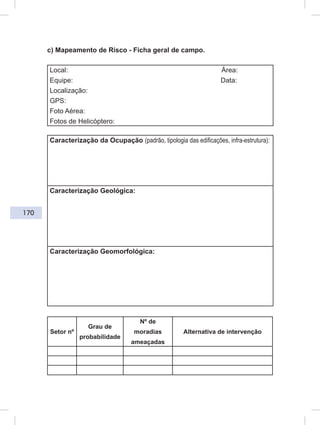 170
c) Mapeamento de Risco - Ficha geral de campo.
Local: Área:
Equipe: Data:
Localização:
GPS:
Foto Aérea:
Fotos de Helicóptero:
Caracterização da Ocupação (padrão, tipologia das edificações, infra-estrutura):
Caracterização Geológica:
Caracterização Geomorfológica:
Setor nº
Grau de
probabilidade
Nº de
moradias
ameaçadas
Alternativa de intervenção
 