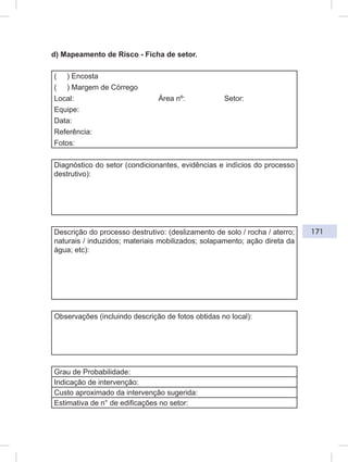 171
d) Mapeamento de Risco - Ficha de setor.
( ) Encosta
( ) Margem de Córrego
Local: Área nº: Setor:
Equipe:
Data:
Referência:
Fotos:
Diagnóstico do setor (condicionantes, evidências e indícios do processo
destrutivo):
Descrição do processo destrutivo: (deslizamento de solo / rocha / aterro;
naturais / induzidos; materiais mobilizados; solapamento; ação direta da
água; etc):
Observações (incluindo descrição de fotos obtidas no local):
Grau de Probabilidade:
Indicação de intervenção:
Custo aproximado da intervenção sugerida:
Estimativa de n° de edificações no setor:
 