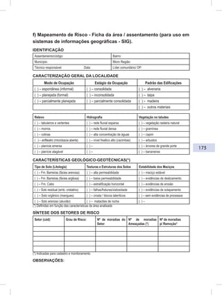 173
f) Mapeamento de Risco - Ficha da área / assentamento (para uso em
sistemas de informações geográficas - SIG).
IDENTIFICAÇÃO
Assentamento/código: Bairro:
Município: Micro Região:
Técnico responsável: Data: Líder comunitário/ OP:
CARACTERIZAÇÃO GERAL DA LOCALIDADE
Modo de Ocupação Estágio da Ocupação Padrão das Edificações
( ) – espontânea (informal) ( ) – consolidada ( ) – alvenaria
( ) – planejada (formal) ( ) – inconsolidada ( ) – taipa
( ) – parcialmente planejada ( ) – parcialmente consolidada ( ) – madeira
( ) – outros materiais
Relevo Hidrografia Vegetação no taludes
( ) – tabuleiros e vertentes ( ) – rede fluvial esparsa ( ) – vegetação rasteira natural
( ) – morros ( ) – rede fluvial densa ( ) – gramínea
( ) – colinas ( ) – alta concentração de águas ( ) – capim
( ) – anfiteatro (microbacia aberta) ( ) – nível freático alto (cacimbas) ( ) – arbustos
( ) – planície emersa ( ) – ( ) – árvores de grande porte
( ) – planície alagável ( ) – ( ) – bananeiras
CARACTERÍSTICAS GEOLÓGICO-GEOTÉCNICAS(*)
Tipo de Solo (Litologia) Texturas e Estruturas dos Solos Estabilidade dos Maciços
( ) – Fm. Barreiras (fácies arenosa) ( ) – alta permeabilidade ( ) – maciço estável
( ) – Fm. Barreiras (fácies argilosa) ( ) – baixa permeabilidade ( ) – evidências de deslizamento
( ) – Fm. Cabo ( ) – estratificação horizontal ( ) – evidências de erosão
( ) – Solo residual (emb. cristalino) ( ) – falhas/fraturas/xistosidade ( ) – evidências de solapamento
( ) – Solo orgânico (mangues) ( ) – crosta / blocos lateríticos ( ) – sem evidências de processos
( ) – Solo arenoso (aluvião) ( ) – matacões de rocha ( ) –
(*) Definidas em função das características da área analisada
SÍNTESE DOS SETORES DE RISCO
Setor (cód): Grau de Risco: Nº de moradias do
Setor
Nº de moradias
Ameaçadas (*)
Nº de moradias
p/ Remoção*
(*) Indicadas para cadastro e monitoramento
OBSERVAÇÕES:
 