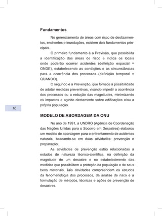 18
Fundamentos
No gerenciamento de áreas com risco de deslizamen-
tos, enchentes e inundações, existem dois fundamentos prin-
cipais.
O primeiro fundamento é a Previsão, que possibilita
a identificação das áreas de risco e indica os locais
onde poderão ocorrer acidentes (definição espacial =
ONDE), estabelecendo as condições e as circunstâncias
para a ocorrência dos processos (definição temporal =
QUANDO).
O segundo é a Prevenção, que fornece a possibilidade
de adotar medidas preventivas, visando impedir a ocorrência
dos processos ou a redução das magnitudes, minimizando
os impactos e agindo diretamente sobre edificações e/ou a
própria população.
MODELO DE ABORDAGEM DA ONU
No ano de 1991, a UNDRO (Agência de Coordenação
das Nações Unidas para o Socorro em Desastres) elaborou
um modelo de abordagem para o enfrentamento de acidentes
naturais, baseando-se em duas atividades: prevenção e
preparação.
As atividades de prevenção estão relacionadas a
estudos de natureza técnico-científica, na definição da
magnitude de um desastre e no estabelecimento das
medidas que possibilitem a proteção da população e de seus
bens materiais. Tais atividades compreendem os estudos
da fenomenologia dos processos, da análise de risco e a
formulação de métodos, técnicas e ações de prevenção de
desastres.
 