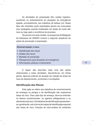 19
As atividades de preparação têm caráter logístico,
auxiliando no enfrentamento de situações de emergência
ligadas, principalmente, aos trabalhos de defesa civil. Nesta
fase são indicadas quais populações devem ser evacuadas
e/ou protegidas quando localizadas em áreas de muito alto
risco ou logo após a ocorrência do processo.
De acordo com este modelo, os programas de Mitigação
de Desastres da UNDRO incluem a seguinte seqüência de
ações de prevenção e preparação:
Eliminar/reduzir o risco
ᔢ Identificação dos riscos
ᔢ Análise dos riscos
ᔢ Medidas de prevenção
ᔢ Planejamento para situações de emergência
ᔢ Informações públicas e treinamento
A seguir são descritas cada uma das ações
relacionadas a estas atividades, discutindo-se, em linhas
gerais, algumas práticas de atuação em relação às áreas de
risco de deslizamentos, enchentes e inundações.
Identificação dos Riscos
Esta ação se refere aos trabalhos de reconhecimento
de ameaças ou perigos e da identificação das respectivas
áreas de risco. Para cada tipo de ameaça, deve-se entender
os fatores condicionantes, os agentes deflagradores e os
elementossobrisco.Ostrabalhosdeidentificaçãoapresentam-
se, geralmente, sob a forma de mapas de identificação espacial
das áreas de risco. Estudos de retro-análise de acidentes
 