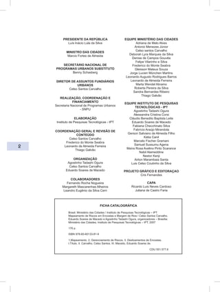 2
PRESIDENTE DA REPÚBLICA
Luís Inácio Lula da Silva
MINISTRO DAS CIDADES
Marcio Fortes de Almeida
SECRETÁRIO NACIONAL DE
PROGRAMAS URBANOS SUBSTITUTO
Benny Schasberg
DIRETOR DE ASSUNTOS FUNDIÁRIOS
URBANOS
Celso Santos Carvalho
REALIZAÇÃO, COORDENAÇÃO E
FINANCIAMENTO
Secretaria Nacional de Programas Urbanos
- SNPU
ELABORAÇÃO
Instituto de Pesquisas Tecnológicas - IPT
COORDENAÇÃO GERAL E REVISÃO DE
CONTEÚDO
Celso Santos Carvalho
Frederico do Monte Seabra
Leonardo de Almeida Ferreira
Thiago Galvão
ORGANIZAÇÃO
Agostinho Tadashi Ogura
Celso Santos Carvalho
Eduardo Soares de Macedo
COLABORADORES
Fernando Rocha Nogueira
Margareth Mascarenhas Alheiros
Leandro Eugênio da Silva Cerri
EQUIPE MINISTÉRIO DAS CIDADES
Adriana de Melo Alves
Antonio Menezes Júnior
Celso santos Carvalho
Deborah Lyra Marques da Silva
Denise de Campos Gouvêa
Felipe Vilarinho e Silva
Frederico do Monte Seabra
Gleisson Mateus Souza
Jorge Lucien München Martins
Leonardo Augusto Rodrigues Barros
Leonardo de Almeida Ferreira
Marta Wendel Abramo
Roberta Pereira da Silva
Sandra Bernardes Ribeiro
Thiago Galvão
EQUIPE INSTITUTO DE PESQUISAS
TECNOLÓGICAS - IPT
Agostinho Tadashi Ogura
Alessandra Cristina Corsi
Cláudio Benedito Baptista Leite
Eduardo Soares de Macedo
Fabiana Checchinato Silva
Fabrício Araújo Mirandola
Gerson Salviano de Almeida Filho
Kátia Canil
Marcelo Fischer Gramani
Samuel Sussumu Agena
Maíra Rosa Avelino Pinto Scarance
Nabil Alameddine
Nestor Kenji
Airton Marambaia Santa
Luis Celso Coutinho da Silva
PROJETO GRÁFICO E EDITORAÇAO
Cris Fernandes
CAPA
Ricardo Luis Neves Cardoso
Juliana de Castro Faria
FICHA CATALOGRÁFICA
Brasil. Ministério das Cidades / Instituto de Pesquisas Tecnológicas – IPT
Mapeamento de Riscos em Encostas e Margem de Rios / Celso Santos Carvalho,
Eduardo Soares de Macedo e Agostinho Tadashi Ogura, organizadores – Brasília:
Ministério das Cidades; Instituto de Pesquisas Tecnológicas – IPT, 2007
176 p.
ISBN 978-85-60133-81-9
1.Mapeamento. 2. Gerenciamento de Riscos. 3. Deslizamentos de Encostas.
I.Título. II. Carvalho, Celso Santos. III. Macedo, Eduardo Soares de.
CDU 551.577.6
 