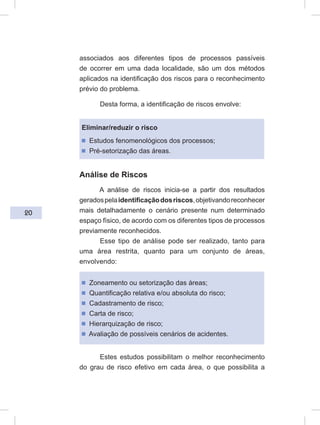 20
associados aos diferentes tipos de processos passíveis
de ocorrer em uma dada localidade, são um dos métodos
aplicados na identificação dos riscos para o reconhecimento
prévio do problema.
Desta forma, a identificação de riscos envolve:
Eliminar/reduzir o risco
ᔢ Estudos fenomenológicos dos processos;
ᔢ Pré-setorização das áreas.
Análise de Riscos
A análise de riscos inicia-se a partir dos resultados
geradospelaidentificaçãodosriscos,objetivandoreconhecer
mais detalhadamente o cenário presente num determinado
espaço físico, de acordo com os diferentes tipos de processos
previamente reconhecidos.
Esse tipo de análise pode ser realizado, tanto para
uma área restrita, quanto para um conjunto de áreas,
envolvendo:
ᔢ Zoneamento ou setorização das áreas;
ᔢ Quantificação relativa e/ou absoluta do risco;
ᔢ Cadastramento de risco;
ᔢ Carta de risco;
ᔢ Hierarquização de risco;
ᔢ Avaliação de possíveis cenários de acidentes.
Estes estudos possibilitam o melhor reconhecimento
do grau de risco efetivo em cada área, o que possibilita a
 