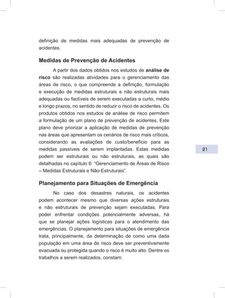 21
definição de medidas mais adequadas de prevenção de
acidentes.
Medidas de Prevenção de Acidentes
A partir dos dados obtidos nos estudos de análise de
risco são realizadas atividades para o gerenciamento das
áreas de risco, o que compreende a definição, formulação
e execução de medidas estruturais e não estruturais mais
adequadas ou factíveis de serem executadas a curto, médio
e longo prazos, no sentido de reduzir o risco de acidentes. Os
produtos obtidos nos estudos de análise de risco permitem
a formulação de um plano de prevenção de acidentes. Este
plano deve priorizar a aplicação de medidas de prevenção
nas áreas que apresentam os cenários de risco mais críticos,
considerando as avaliações de custo/benefício para as
medidas passíveis de serem implantadas. Estas medidas
podem ser estruturais ou não estruturais, as quais são
detalhadas no capítulo 6: “Gerenciamento de Áreas de Risco
– Medidas Estruturais e Não-Estruturais”.
Planejamento para Situações de Emergência
No caso dos desastres naturais, os acidentes
podem acontecer mesmo que diversas ações estruturais
e não estruturais de prevenção sejam executadas. Para
poder enfrentar condições potencialmente adversas, há
que se planejar ações logísticas para o atendimento das
emergências. O planejamento para situações de emergência
trata, principalmente, da determinação de como uma dada
população em uma área de risco deve ser preventivamente
evacuada ou protegida quando o risco é muito alto. Dentre os
trabalhos a serem realizados, constam:
 