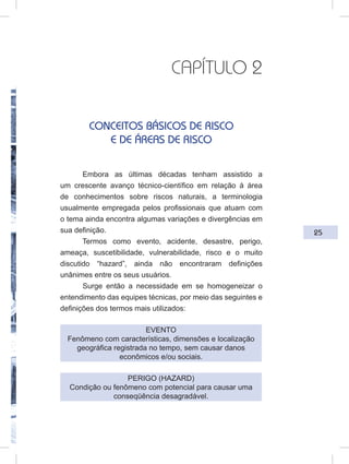 25
CAPÍTULO 2
CONCEITOS BÁSICOS DE RISCO
E DE ÁREAS DE RISCO
Embora as últimas décadas tenham assistido a
um crescente avanço técnico-científico em relação à área
de conhecimentos sobre riscos naturais, a terminologia
usualmente empregada pelos profissionais que atuam com
o tema ainda encontra algumas variações e divergências em
sua definição.
Termos como evento, acidente, desastre, perigo,
ameaça, suscetibilidade, vulnerabilidade, risco e o muito
discutido “hazard”, ainda não encontraram definições
unânimes entre os seus usuários.
Surge então a necessidade em se homogeneizar o
entendimento das equipes técnicas, por meio das seguintes e
definições dos termos mais utilizados:
EVENTO
Fenômeno com características, dimensões e localização
geográfica registrada no tempo, sem causar danos
econômicos e/ou sociais.
PERIGO (HAZARD)
Condição ou fenômeno com potencial para causar uma
conseqüência desagradável.
 