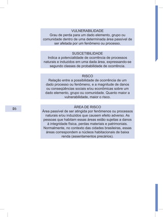 26
VULNERABILIDADE
Grau de perda para um dado elemento, grupo ou
comunidade dentro de uma determinada área passível de
ser afetada por um fenômeno ou processo.
SUSCETIBILIDADE
Indica a potencialidade de ocorrência de processos
naturais e induzidos em uma dada área, expressando-se
segundo classes de probabilidade de ocorrência.
RISCO
Relação entre a possibilidade de ocorrência de um
dado processo ou fenômeno, e a magnitude de danos
ou conseqüências sociais e/ou econômicas sobre um
dado elemento, grupo ou comunidade. Quanto maior a
vulnerabilidade, maior o risco.
ÁREA DE RISCO
Área passível de ser atingida por fenômenos ou processos
naturais e/ou induzidos que causem efeito adverso. As
pessoas que habitam essas áreas estão sujeitas a danos
à integridade física, perdas materiais e patrimoniais.
Normalmente, no contexto das cidades brasileiras, essas
áreas correspondem a núcleos habitacionais de baixa
renda (assentamentos precários).
 