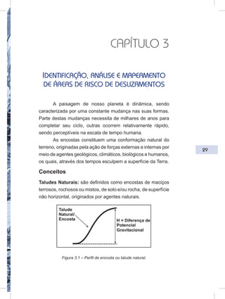 29
CAPÍTULO 3
IDENTIFICAÇÃO, ANÁLISE E MAPEAMENTO
DE ÁREAS DE RISCO DE DESLIZAMENTOS
A paisagem de nosso planeta é dinâmica, sendo
caracterizada por uma constante mudança nas suas formas.
Parte destas mudanças necessita de milhares de anos para
completar seu ciclo, outras ocorrem relativamente rápido,
sendo perceptíveis na escala de tempo humana.
As encostas constituem uma conformação natural do
terreno, originadas pela ação de forças externas e internas por
meio de agentes geológicos, climáticos, biológicos e humanos,
os quais, através dos tempos esculpem a superfície da Terra.
Conceitos
Taludes Naturais: são definidos como encostas de maciços
terrosos, rochosos ou mistos, de solo e/ou rocha, de superfície
não horizontal, originados por agentes naturais.
Figura 3.1 – Perfil de encosta ou talude natural.
 