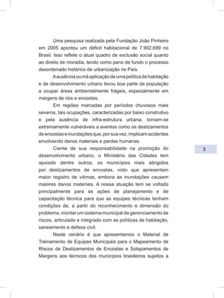 3
Uma pesquisa realizada pela Fundação João Pinheiro
em 2005 apontou um déficit habitacional de 7.902.699 no
Brasil. Isso reflete o atual quadro de exclusão social quanto
ao direito de moradia, tendo como pano de fundo o processo
desordenado histórico de urbanização no País.
Aausênciaoumáaplicaçãodeumapolíticadehabitação
e de desenvolvimento urbano levou boa parte da população
a ocupar áreas ambientalmente frágeis, especialmente em
margens de rios e encostas.
Em regiões marcadas por períodos chuvosos mais
severos, tais ocupações, caracterizadas por baixo construtivo
e pela ausência de infra-estrutura urbana, tornam-se
extremamente vulneráveis a eventos como os deslizamentos
deencostaseinundaçõesque,porsuavez,implicamacidentes
envolvendo danos materiais e perdas humanas.
Ciente de sua responsabilidade na promoção do
desenvolvimento urbano, o Ministério das Cidades tem
apoiado dentre outros, os municípios mais atingidos
por deslizamentos de encostas, visto que apresentam
maior registro de vitimas, embora as inundações causem
maiores danos materiais. A nossa atuação tem se voltado
principalmente para as ações de planejamento e de
capacitação técnica para que as equipes técnicas tenham
condições de, a partir do reconhecimento e dimensão do
problema, montar um sistema municipal de gerenciamento de
riscos, articulado e integrado com as políticas de habitação,
saneamento e defesa civil.
Neste cenário é que apresentamos o Material de
Treinamento de Equipes Municipais para o Mapeamento de
Riscos de Deslizamentos de Encostas e Solapamentos de
Margens aos técnicos dos municípios brasileiros sujeitos a
 