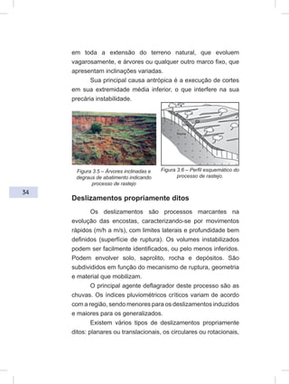 34
em toda a extensão do terreno natural, que evoluem
vagarosamente, e árvores ou qualquer outro marco fixo, que
apresentam inclinações variadas.
Sua principal causa antrópica é a execução de cortes
em sua extremidade média inferior, o que interfere na sua
precária instabilidade.
Deslizamentos propriamente ditos
Os deslizamentos são processos marcantes na
evolução das encostas, caracterizando-se por movimentos
rápidos (m/h a m/s), com limites laterais e profundidade bem
definidos (superfície de ruptura). Os volumes instabilizados
podem ser facilmente identificados, ou pelo menos inferidos.
Podem envolver solo, saprolito, rocha e depósitos. São
subdivididos em função do mecanismo de ruptura, geometria
e material que mobilizam.
O principal agente deflagrador deste processo são as
chuvas. Os índices pluviométricos críticos variam de acordo
com a região, sendo menores para os deslizamentos induzidos
e maiores para os generalizados.
Existem vários tipos de deslizamentos propriamente
ditos: planares ou translacionais, os circulares ou rotacionais,
Figura 3.5 – Árvores inclinadas e
degraus de abatimento indicando
processo de rastejo
Figura 3.6 – Perfil esquemático do
processo de rastejo.
 