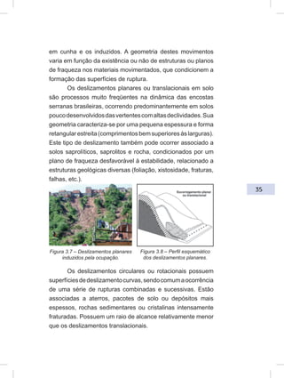 35
em cunha e os induzidos. A geometria destes movimentos
varia em função da existência ou não de estruturas ou planos
de fraqueza nos materiais movimentados, que condicionem a
formação das superfícies de ruptura.
Os deslizamentos planares ou translacionais em solo
são processos muito freqüentes na dinâmica das encostas
serranas brasileiras, ocorrendo predominantemente em solos
poucodesenvolvidosdasvertentescomaltasdeclividades.Sua
geometria caracteriza-se por uma pequena espessura e forma
retangularestreita(comprimentosbemsuperioresàslarguras).
Este tipo de deslizamento também pode ocorrer associado a
solos saprolíticos, saprolitos e rocha, condicionados por um
plano de fraqueza desfavorável à estabilidade, relacionado a
estruturas geológicas diversas (foliação, xistosidade, fraturas,
falhas, etc.).
Os deslizamentos circulares ou rotacionais possuem
superfíciesdedeslizamentocurvas,sendocomumaocorrência
de uma série de rupturas combinadas e sucessivas. Estão
associadas a aterros, pacotes de solo ou depósitos mais
espessos, rochas sedimentares ou cristalinas intensamente
fraturadas. Possuem um raio de alcance relativamente menor
que os deslizamentos translacionais.
Figura 3.7 – Deslizamentos planares
induzidos pela ocupação.
Figura 3.8 – Perfil esquemático
dos deslizamentos planares.
 