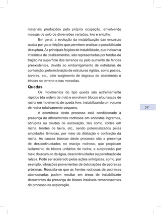 37
materiais produzidos pela própria ocupação, envolvendo
massas de solo de dimensões variadas, lixo e entulho.
Em geral, a evolução da instabilização das encostas
acaba por gerar feições que permitem analisar a possibilidade
de ruptura.As principais feições de instabilidade, que indicam a
iminência de deslizamentos, são representadas por fendas de
tração na superfície dos terrenos ou pelo aumento de fendas
preexistentes, devido ao embarrigamento de estruturas de
contenção, pela inclinação de estruturas rígidas, como postes,
árvores, etc., pelo surgimento de degraus de abatimento e
trincas no terreno e nas moradias.
Quedas
Os movimentos do tipo queda são extremamente
rápidos (da ordem de m/s) e envolvem blocos e/ou lascas de
rocha em movimento de queda livre, instabilizando um volume
de rocha relativamente pequeno.
A ocorrência deste processo está condicionado à
presença de afloramentos rochosos em encostas íngremes,
abruptas ou taludes de escavação, tais como, cortes em
rocha, frentes de lavra, etc., sendo potencializados pelas
amplitudes térmicas, por meio da dilatação e contração da
rocha. As causas básicas deste processo são a presença
de descontinuidades no maciço rochoso, que propiciam
isolamento de blocos unitários de rocha; a subpressão por
meio do acúmulo de água, descontinuidades ou penetração de
raízes. Pode ser acelerado pelas ações antrópicas, como, por
exemplo, vibrações provenientes de detonações de pedreiras
próximas. Ressalta-se que as frentes rochosas de pedreiras
abandonadas podem resultar em áreas de instabilidade
decorrentes da presença de blocos instáveis remanescentes
do processo de exploração.
 