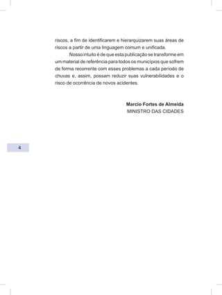 4
riscos, a fim de identificarem e hierarquizarem suas áreas de
riscos a partir de uma linguagem comum e unificada.
Nosso intuito é de que esta publicação se transforme em
um material de referência para todos os municípios que sofrem
de forma recorrente com esses problemas a cada período de
chuvas e, assim, possam reduzir suas vulnerabilidades e o
risco de ocorrência de novos acidentes.
Marcio Fortes de Almeida
MINISTRO DAS CIDADES
 