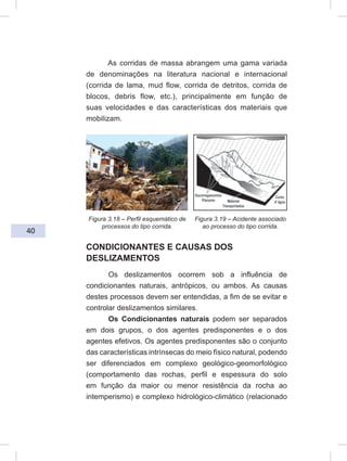 40
As corridas de massa abrangem uma gama variada
de denominações na literatura nacional e internacional
(corrida de lama, mud flow, corrida de detritos, corrida de
blocos, debris flow, etc.), principalmente em função de
suas velocidades e das características dos materiais que
mobilizam.
CONDICIONANTES E CAUSAS DOS
DESLIZAMENTOS
Os deslizamentos ocorrem sob a influência de
condicionantes naturais, antrópicos, ou ambos. As causas
destes processos devem ser entendidas, a fim de se evitar e
controlar deslizamentos similares.
Os Condicionantes naturais podem ser separados
em dois grupos, o dos agentes predisponentes e o dos
agentes efetivos. Os agentes predisponentes são o conjunto
das características intrínsecas do meio físico natural, podendo
ser diferenciados em complexo geológico-geomorfológico
(comportamento das rochas, perfil e espessura do solo
em função da maior ou menor resistência da rocha ao
intemperismo) e complexo hidrológico-climático (relacionado
Figura 3.18 – Perfil esquemático de
processos do tipo corrida.
Figura 3.19 – Acidente associado
ao processo do tipo corrida.
 