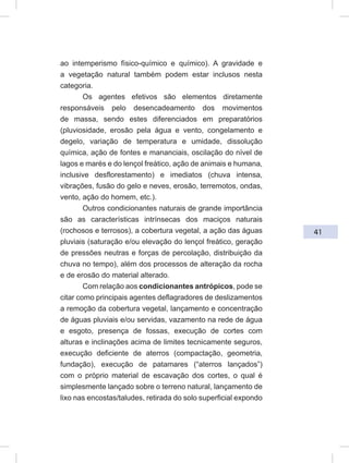 41
ao intemperismo físico-químico e químico). A gravidade e
a vegetação natural também podem estar inclusos nesta
categoria.
Os agentes efetivos são elementos diretamente
responsáveis pelo desencadeamento dos movimentos
de massa, sendo estes diferenciados em preparatórios
(pluviosidade, erosão pela água e vento, congelamento e
degelo, variação de temperatura e umidade, dissolução
química, ação de fontes e mananciais, oscilação do nível de
lagos e marés e do lençol freático, ação de animais e humana,
inclusive desflorestamento) e imediatos (chuva intensa,
vibrações, fusão do gelo e neves, erosão, terremotos, ondas,
vento, ação do homem, etc.).
Outros condicionantes naturais de grande importância
são as características intrínsecas dos maciços naturais
(rochosos e terrosos), a cobertura vegetal, a ação das águas
pluviais (saturação e/ou elevação do lençol freático, geração
de pressões neutras e forças de percolação, distribuição da
chuva no tempo), além dos processos de alteração da rocha
e de erosão do material alterado.
Com relação aos condicionantes antrópicos, pode se
citar como principais agentes deflagradores de deslizamentos
a remoção da cobertura vegetal, lançamento e concentração
de águas pluviais e/ou servidas, vazamento na rede de água
e esgoto, presença de fossas, execução de cortes com
alturas e inclinações acima de limites tecnicamente seguros,
execução deficiente de aterros (compactação, geometria,
fundação), execução de patamares (“aterros lançados”)
com o próprio material de escavação dos cortes, o qual é
simplesmente lançado sobre o terreno natural, lançamento de
lixo nas encostas/taludes, retirada do solo superficial expondo
 