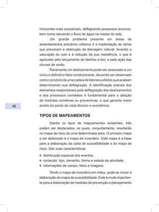 42
horizontes mais suscetíveis, deflagrando processos erosivos,
bem como elevando o fluxo de água na massa do solo.
Um grande problema presente em áreas de
assentamentos precários urbanos é a implantação de obras
que provocam a obstrução da drenagem natural, levando a
saturação do solo e à redução de sua resistência, o que é
agravado pelo lançamento de detritos e lixo, e pela ação das
chuvas de verão.
Raramente um deslizamento pode ser associado a um
único e definitivo fator condicionante, devendo ser observado
comooprodutodeumacadeiadefatoreseefeitosqueacabam
determinando sua deflagração. A identificação precisa dos
elementos responsáveis pela deflagração dos deslizamentos
e dos processos correlatos é fundamental para a adoção
de medidas corretivas ou preventivas, o que garante maior
acerto do ponto de vista técnico e econômico.
TIPOS DE MAPEAMENTOS
Dentre os tipos de mapeamentos existentes, três
podem ser destacados, os quais, conjuntamente, resultarão
no mapa de risco de uma determinada área. O primeiro mapa
a ser elaborado é o mapa de inventário. Este mapa é a base
para a elaboração da carta de suscetibilidade e do mapa de
risco. São suas características:
ᔢ distribuição espacial dos eventos;
ᔢ conteúdo: tipo, tamanho, forma e estado de atividade;
ᔢ informações de campo, fotos e imagens.
Tendo o mapa de inventário em mãos, pode-se iniciar a
elaboração do mapa de suscetibilidade. Este é muito importan-
te para a elaboração de medidas de prevenção e planejamento
 
