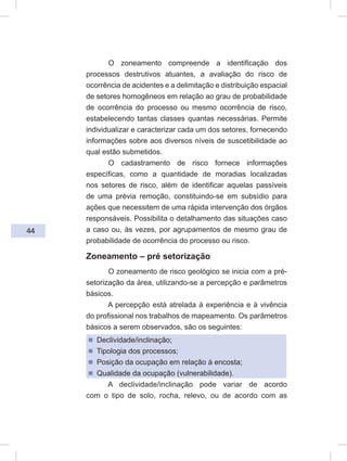 44
O zoneamento compreende a identificação dos
processos destrutivos atuantes, a avaliação do risco de
ocorrência de acidentes e a delimitação e distribuição espacial
de setores homogêneos em relação ao grau de probabilidade
de ocorrência do processo ou mesmo ocorrência de risco,
estabelecendo tantas classes quantas necessárias. Permite
individualizar e caracterizar cada um dos setores, fornecendo
informações sobre aos diversos níveis de suscetibilidade ao
qual estão submetidos.
O cadastramento de risco fornece informações
específicas, como a quantidade de moradias localizadas
nos setores de risco, além de identificar aquelas passíveis
de uma prévia remoção, constituindo-se em subsídio para
ações que necessitem de uma rápida intervenção dos órgãos
responsáveis. Possibilita o detalhamento das situações caso
a caso ou, às vezes, por agrupamentos de mesmo grau de
probabilidade de ocorrência do processo ou risco.
Zoneamento – pré setorização
O zoneamento de risco geológico se inicia com a pré-
setorização da área, utilizando-se a percepção e parâmetros
básicos.
A percepção está atrelada à experiência e à vivência
do profissional nos trabalhos de mapeamento. Os parâmetros
básicos a serem observados, são os seguintes:
ᔢ Declividade/inclinação;
ᔢ Tipologia dos processos;
ᔢ Posição da ocupação em relação à encosta;
ᔢ Qualidade da ocupação (vulnerabilidade).
A declividade/inclinação pode variar de acordo
com o tipo de solo, rocha, relevo, ou de acordo com as
 