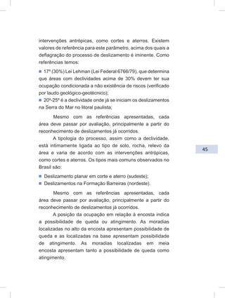 45
intervenções antrópicas, como cortes e aterros. Existem
valores de referência para este parâmetro, acima dos quais a
deflagração do processo de deslizamento é iminente. Como
referências temos:
ᔢ 17º (30%) Lei Lehman (Lei Federal 6766/79), que determina
que áreas com declividades acima de 30% devem ter sua
ocupação condicionada a não existência de riscos (verificado
por laudo geológico-geotécnico);
ᔢ 20º-25º é a declividade onde já se iniciam os deslizamentos
na Serra do Mar no litoral paulista;
Mesmo com as referências apresentadas, cada
área deve passar por avaliação, principalmente a partir do
reconhecimento de deslizamentos já ocorridos.
A tipologia do processo, assim como a declividade,
está intimamente ligada ao tipo de solo, rocha, relevo da
área e varia de acordo com as intervenções antrópicas,
como cortes e aterros. Os tipos mais comuns observados no
Brasil são:
ᔢ Deslizamento planar em corte e aterro (sudeste);
ᔢ Deslizamentos na Formação Barreiras (nordeste).
Mesmo com as referências apresentadas, cada
área deve passar por avaliação, principalmente a partir do
reconhecimento de deslizamentos já ocorridos.
A posição da ocupação em relação à encosta indica
a possibilidade de queda ou atingimento. As moradias
localizadas no alto da encosta apresentam possibilidade de
queda e as localizadas na base apresentam possibilidade
de atingimento. As moradias localizadas em meia
encosta apresentam tanto a possibilidade de queda como
atingimento.
 