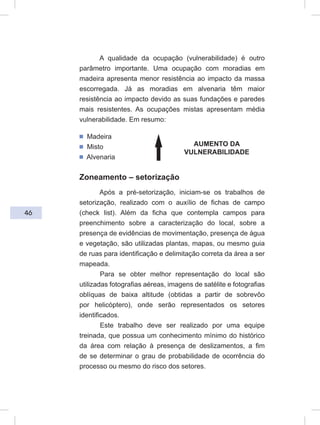 46
A qualidade da ocupação (vulnerabilidade) é outro
parâmetro importante. Uma ocupação com moradias em
madeira apresenta menor resistência ao impacto da massa
escorregada. Já as moradias em alvenaria têm maior
resistência ao impacto devido as suas fundações e paredes
mais resistentes. As ocupações mistas apresentam média
vulnerabilidade. Em resumo:
ᔢ Madeira
ᔢ Misto
ᔢ Alvenaria
Zoneamento – setorização
Após a pré-setorização, iniciam-se os trabalhos de
setorização, realizado com o auxílio de fichas de campo
(check list). Além da ficha que contempla campos para
preenchimento sobre a caracterização do local, sobre a
presença de evidências de movimentação, presença de água
e vegetação, são utilizadas plantas, mapas, ou mesmo guia
de ruas para identificação e delimitação correta da área a ser
mapeada.
Para se obter melhor representação do local são
utilizadas fotografias aéreas, imagens de satélite e fotografias
oblíquas de baixa altitude (obtidas a partir de sobrevôo
por helicóptero), onde serão representados os setores
identificados.
Este trabalho deve ser realizado por uma equipe
treinada, que possua um conhecimento mínimo do histórico
da área com relação à presença de deslizamentos, a fim
de se determinar o grau de probabilidade de ocorrência do
processo ou mesmo do risco dos setores.
AUMENTO DA
VULNERABILIDADE
 