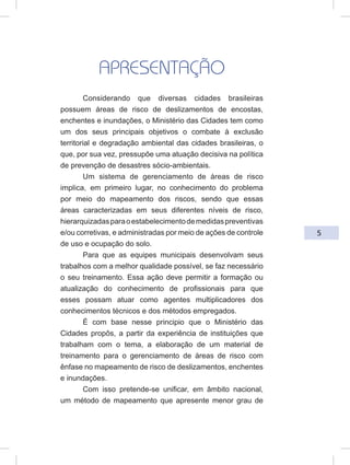 5
APRESENTAÇÃO
Considerando que diversas cidades brasileiras
possuem áreas de risco de deslizamentos de encostas,
enchentes e inundações, o Ministério das Cidades tem como
um dos seus principais objetivos o combate à exclusão
territorial e degradação ambiental das cidades brasileiras, o
que, por sua vez, pressupõe uma atuação decisiva na política
de prevenção de desastres sócio-ambientais.
Um sistema de gerenciamento de áreas de risco
implica, em primeiro lugar, no conhecimento do problema
por meio do mapeamento dos riscos, sendo que essas
áreas caracterizadas em seus diferentes níveis de risco,
hierarquizadasparaoestabelecimentodemedidaspreventivas
e/ou corretivas, e administradas por meio de ações de controle
de uso e ocupação do solo.
Para que as equipes municipais desenvolvam seus
trabalhos com a melhor qualidade possível, se faz necessário
o seu treinamento. Essa ação deve permitir a formação ou
atualização do conhecimento de profissionais para que
esses possam atuar como agentes multiplicadores dos
conhecimentos técnicos e dos métodos empregados.
É com base nesse principio que o Ministério das
Cidades propôs, a partir da experiência de instituições que
trabalham com o tema, a elaboração de um material de
treinamento para o gerenciamento de áreas de risco com
ênfase no mapeamento de risco de deslizamentos, enchentes
e inundações.
Com isso pretende-se unificar, em âmbito nacional,
um método de mapeamento que apresente menor grau de
 